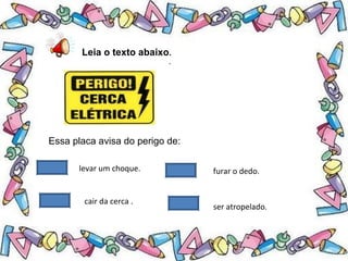 .
Leia o texto abaixo.
Essa placa avisa do perigo de:
levar um choque.
cair da cerca .
furar o dedo.
ser atropelado.
 