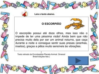 .
Leia o texto abaixo.
O ESCORPIÃO
O escorpião possui até doze olhos, mas isso não o
impede de ter uma péssima visão! Ainda bem que não
precisa muito dela por ser um animal noturno, que caça
durante a noite e consegue sentir suas presas (aranhas,
insetos), graças a pêlos muito sensíveis às vibrações.
(
Texto retirado da Enciclopédia Planeta Animal. Girassol
Brasil edições ltda.)
 