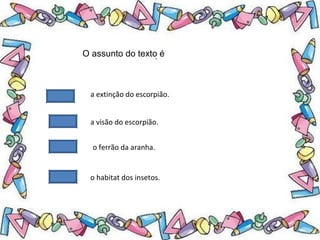 .O assunto do texto é
a extinção do escorpião.
a visão do escorpião.
o ferrão da aranha.
o habitat dos insetos.
 