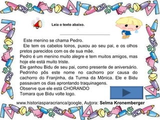 .
Leia o texto abaixo.
Este menino se chama Pedro.
Ele tem os cabelos loiros, puxou ao seu pai, e os olhos
pretos parecidos com os de sua mãe.
Pedro é um menino muito alegre e tem muitos amigos, mas
hoje ele está muito triste.
Ele ganhou Bidu de seu pai, como presente de aniversário.
Pedrinho pôs este nome no cachorro por causa do
cachorro do Franjinha, da Turma da Mônica. Ele e Bidu
passavam os dias aprontando traquinagens.
Observe que ele está CHORANDO
Tomara que Bidu volte logo.
www.historiasparacrianca/google, Autora: Selma Kronemberger
 