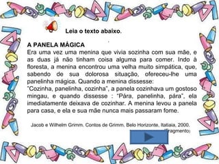 .
Leia o texto abaixo.
A PANELA MÁGICA
Era uma vez uma menina que vivia sozinha com sua mãe, e
as duas já não tinham coisa alguma para comer. Indo à
floresta, a menina encontrou uma velha muito simpática, que,
sabendo de sua dolorosa situação, ofereceu-lhe uma
panelinha mágica. Quando a menina dissesse:
”Cozinha, panelinha, cozinha”, a panela cozinhava um gostoso
mingau, e quando dissesse : “Pára, panelinha, pára”, ela
imediatamente deixava de cozinhar. A menina levou a panela
para casa, e ela e sua mãe nunca mais passaram fome.
Jacob e Wilhelm Grimm. Contos de Grimm. Belo Horizonte, Itatiaia, 2000.
(Fragmento)
 