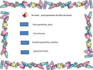 .
No texto, qual expressão dá idéia de tempo
Pára panelinha, pára.
Era uma vez.
Cozinha panelinha, cozinha.
passaram fome.
 