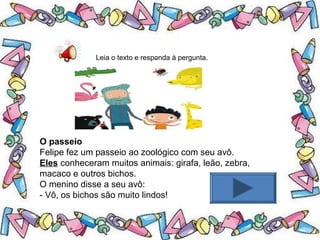 .Leia o texto e responda à pergunta.
O passeio
Felipe fez um passeio ao zoológico com seu avô.
Eles conheceram muitos animais: girafa, leão, zebra,
macaco e outros bichos.
O menino disse a seu avô:
- Vô, os bichos são muito lindos!
 
