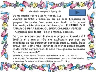 .
Leia o texto e responda à pergunta
.
Eu me chamo Pedro e tenho 7 anos. (...)
Quando eu tinha 3 anos, eu caí de boca brincando na
gangorra da escola. Para salvar meu dente da frente que
ficou mole, minha dentista me disse que... EU TERIA QUE
PARAR DE USAR MINHA QUERIDA CHUPETA VERDE!
– A chupeta ou o dente! – ela me mandou escolher.
Bom, eu nem quis ouvir direito essa proposta tão maluca! A
dentista e a minha mãe me explicaram por que era
importante eu não perder um dente tão cedo e... nada. Eu só
olhava com o olho mais comprido do mundo para a chupeta
verde, minha companheira do sono mais gostoso do mundo!
Como dormir sem ela?
JANUÁRIA, Alves. Minha Chupeta virou estrela. In: Era uma vez: 23
poemas, canções, contos e outros textos para enriquecer o repertório dos
seus alunos. Revista Nova Escola, edição especial. Vol. 4, p.
24.Fragmento
 