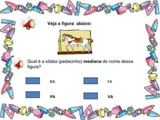 .
Veja a figura abaixo:
Qual é a sílaba (pedacinho) mediana do nome dessa
figura?
BA FA
PA VA
 