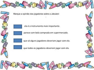 .
Marque a opinião dos jogadores sobre a Jabulani
ela é o instrumento mais importante.
parece com bola comprada em supermercado.
que só alguns jogadores deveriam jogar com ela.
que todos os jogadores deveriam jogar com ela.
 