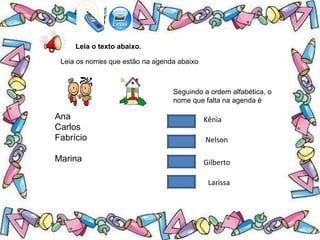 .
Leia o texto abaixo.
Leia os nomes que estão na agenda abaixo
Ana
Carlos
Fabrício
Marina
Seguindo a ordem alfabética, o
nome que falta na agenda é
Kênia
Nelson
Gilberto
Larissa
 