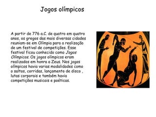 A partir de 776 a.C. de quatro em quatro anos, os gregos das mais diversas cidades reuniam-se em Olímpia para a realização de um festival de competições. Esse festival ficou conhecido como  Jogos Olímpicos . Os jogos olímpicos eram realizados em honra a Zeus. Nos jogos olímpicos havia varias modalidades como o saltos, corridas, lançamento de disco , lutas corporais e também havia competições musicais e poéticas. Jogos olímpicos  