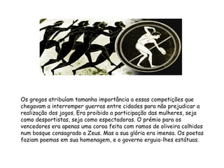 Os gregos atribuíam tamanha importância a essas competições que chegavam a interromper guerras entre cidades para não prejudicar a realização dos jogos. Era proibido a participação das mulheres, seja como desportistas, seja como espectadoras. O prémio para os vencedores era apenas uma coroa feita com ramos de oliveira colhidos num bosque consagrado a Zeus. Mas a sua glória era imensa. Os poetas faziam poemas em sua homenagem, e o governo erguia-lhes estátuas.  