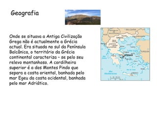 Onde se situava a Antiga Civilização Grega não é actualmente a Grécia actual. Era situada no sul da Península Balcânica, o território da Grécia continental caracteriza – se pelo seu relevo montanhoso. A cordilheira superior é a dos Montes Pindo que separa a costa oriental, banhada pelo mar Egeu da costa ocidental, banhada pelo mar Adriático.   Geografia 