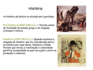 História A história de Grécia ta dividida em 6 períodos: Pré-Homérico (1900-1100 a.C.)  — Período antes da formação do homem grego e da chegada cretense e fenícia.  Homérico (1100-700 a.C.)  — Quando acontece a chegada de Homéro, que foi considerado marco na história por suas obras, Odisseia e Ilíada. Período que iniciou a ruralização e comunidade gentílica (comunidade na qual um ajuda o outro na produção e colheita).  