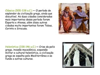 Clássico (500-338 a.C.)  — O período de esplendor da civilização grega, ainda que discutível. As duas cidades consideradas mais importantes desse período foram Esparta e Atenas, além disso outras cidades muito importantes foram Tebas, Corinto e Siracusa.  Helenístico (338-146 a.C.)  — Crise da polis grega, invasão macedónica, expansão militar e cultural helenística, a civilização grega se espalha pelo Mediterrâneo e se funde a outras culturas.  
