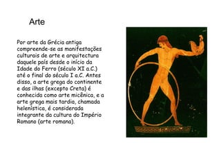 Arte Por arte da Grécia antiga compreende-se as manifestações culturais de arte e arquitectura daquele país desde o início da Idade do Ferro (século XI a.C.) até o final do século I a.C. Antes disso, a arte grega do continente e das ilhas (excepto Creta) é conhecida como arte micênica, e a arte grega mais tardia, chamada helenística, é considerada integrante da cultura do Império Romano (arte romana). 