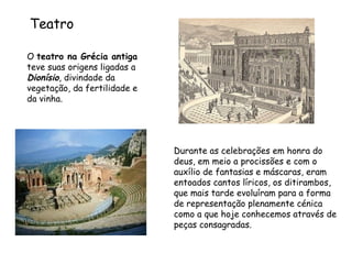 O  teatro na Grécia antiga  teve suas origens ligadas a  Dionísio , divindade da vegetação, da fertilidade e da vinha.  Durante as celebrações em honra do deus, em meio a procissões e com o auxílio de fantasias e máscaras, eram entoados cantos líricos, os ditirambos, que mais tarde evoluíram para a forma de representação plenamente cénica como a que hoje conhecemos através de peças consagradas.  Teatro 