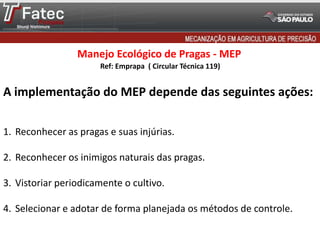 Manejo Ecológico de Pragas - MEP
A implementação do MEP depende das seguintes ações:
1. Reconhecer as pragas e suas injúrias.
2. Reconhecer os inimigos naturais das pragas.
3. Vistoriar periodicamente o cultivo.
4. Selecionar e adotar de forma planejada os métodos de controle.
Ref: Emprapa ( Circular Técnica 119)
 