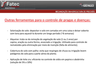 - Solarização do solo: depositar o solo em camadas em uma caixa e deixar coberto
com lona para aquecê-la durante um longo período (~8 semanas)
- Alqueive: trata-se da remoção da vegetação do solo (1 ou 2 anos) por
capina, aração ou outra forma, associado a irrigação. Utilizado para controle de
nematoides pela eliminação por meio de inanição (falta de alimento).
- Cobertura do solo com palha: evita que respingos de chuva ou irrigação levem
patógenos do solo para a parte aérea da planta.
- Aplicação de leite cru: eficiente no controle de oídio em pepino e abobrinha
(solução de 5% a 10%)
Outras ferramentas para o controle de pragas e doenças:
 