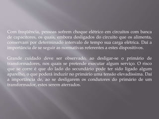 Com freqüência, pessoas sofrem choque elétrico em circuitos com banca
de capacitores, os quais, embora desligados do circuito que os alimenta,
conservam por determinado intervalo de tempo sua carga elétrica. Daí a
importância de se seguir as normativas referentes a estes dispositivos.
Grande cuidado deve ser observado, ao desligar-se o primário de
transformadores, nos quais se pretende executar algum serviço. O risco
que se corre é que do lado do secundário pode ter sido ligado algum
aparelho, o que poderá induzir no primário uma tensão elevadíssima. Daí
a importância de, ao se desligarem os condutores do primário de um
transformador, estes serem aterrados.
 