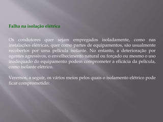 Falha na isolação elétrica
Os condutores quer sejam empregados isoladamente, como nas
instalações elétricas, quer como partes de equipamentos, são usualmente
recobertos por uma película isolante. No entanto, a deterioração por
agentes agressivos, o envelhecimento natural ou forçado ou mesmo o uso
inadequado do equipamento podem comprometer a eficácia da película,
como isolante elétrico.
Veremos, a seguir, os vários meios pelos quais o isolamento elétrico pode
ficar comprometido:
 