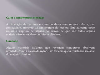 Calor e temperaturas elevadas
A circulação da corrente em um condutor sempre gera calor e, por
conseguinte, aumento da temperatura do mesmo. Este aumento pode
causar a ruptura de alguns polímeros, de que são feitos alguns
materiais isolantes, dos condutores elétricos.
Umidade
Alguns materiais isolantes que revestem condutores absolvem
umidade, como é o caso do nylon. Isto faz com que a resistência isolante
do material diminua.
 