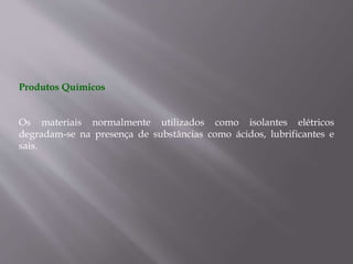 Produtos Químicos
Os materiais normalmente utilizados como isolantes elétricos
degradam-se na presença de substâncias como ácidos, lubrificantes e
sais.
 