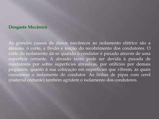 Desgaste Mecânico
As grandes causas de danos mecânicos ao isolamento elétrico são a
abrasão, o corte, a flexão e torção do recobrimento dos condutores. O
corte do isolamento dá-se quando o condutor é puxado através de uma
superfície cortante. A abrasão tanto pode ser devida à puxada de
condutores por sobre superfícies abrasivas, por orifícios por demais
pequenos, quanto à sua colocação em superfícies que vibrem, as quais
consomem o isolamento do condutor. As linhas de pipas com cerol
(material cortante) também agridem o isolamento dos condutores.
 