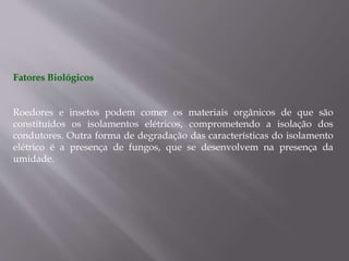 Fatores Biológicos
Roedores e insetos podem comer os materiais orgânicos de que são
constituídos os isolamentos elétricos, comprometendo a isolação dos
condutores. Outra forma de degradação das características do isolamento
elétrico é a presença de fungos, que se desenvolvem na presença da
umidade.
 