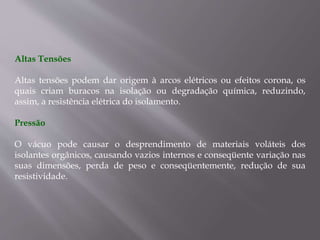 Altas Tensões
Altas tensões podem dar origem à arcos elétricos ou efeitos corona, os
quais criam buracos na isolação ou degradação química, reduzindo,
assim, a resistência elétrica do isolamento.
Pressão
O vácuo pode causar o desprendimento de materiais voláteis dos
isolantes orgânicos, causando vazios internos e conseqüente variação nas
suas dimensões, perda de peso e conseqüentemente, redução de sua
resistividade.
 