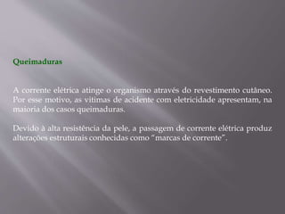 Queimaduras
A corrente elétrica atinge o organismo através do revestimento cutâneo.
Por esse motivo, as vitimas de acidente com eletricidade apresentam, na
maioria dos casos queimaduras.
Devido à alta resistência da pele, a passagem de corrente elétrica produz
alterações estruturais conhecidas como “marcas de corrente”.
 