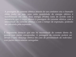A passagem de corrente elétrica através de um condutor cria o chamado
efeito joule, ou seja, uma certa quantidade de energia elétrica é
transformada em calor. Essa energia (Watts) varia de acordo com a
resistência que o corpo oferece à passagem da corrente elétrica, com a
intensidade da corrente elétrica e com o tempo de exposição, podendo
ser calculada pela expressão:
É importante destacar que não há necessidade de contato direto da
pessoa com partes energizadas. A passagem da corrente poderá ser
devida a uma descarga elétrica em caso de proximidade do individuo
com partes eletricamente carregadas.
 