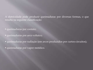 A eletricidade pode produzir queimaduras por diversas formas, o que
resulta na seguinte classificação:
 queimaduras por contato;
 queimaduras por arco voltaico;
 queimaduras por radiação (em arcos produzidos por curtos-circuitos);
 queimaduras por vapor metálico.
 