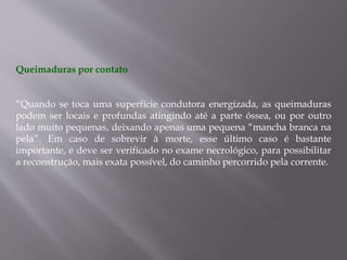 Queimaduras por contato
“Quando se toca uma superfície condutora energizada, as queimaduras
podem ser locais e profundas atingindo até a parte óssea, ou por outro
lado muito pequenas, deixando apenas uma pequena “mancha branca na
pela”. Em caso de sobrevir à morte, esse último caso é bastante
importante, e deve ser verificado no exame necrológico, para possibilitar
a reconstrução, mais exata possível, do caminho percorrido pela corrente.
 