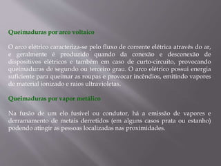 Queimaduras por arco voltaico
O arco elétrico caracteriza-se pelo fluxo de corrente elétrica através do ar,
e geralmente é produzido quando da conexão e desconexão de
dispositivos elétricos e também em caso de curto-circuito, provocando
queimaduras de segundo ou terceiro grau. O arco elétrico possui energia
suficiente para queimar as roupas e provocar incêndios, emitindo vapores
de material ionizado e raios ultravioletas.
Queimaduras por vapor metálico
Na fusão de um elo fusível ou condutor, há a emissão de vapores e
derramamento de metais derretidos (em alguns casos prata ou estanho)
podendo atingir as pessoas localizadas nas proximidades.
 