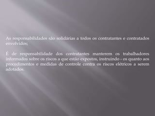 As responsabilidades são solidárias a todos os contratantes e contratados
envolvidos;
É de responsabilidade dos contratantes manterem os trabalhadores
informados sobre os riscos a que estão expostos, instruindo - os quanto aos
procedimentos e medidas de controle contra os riscos elétricos a serem
adotados.
 