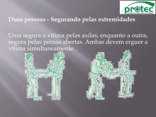 Duas pessoas - Segurando pelas extremidades
Uma segura a vítima pelas axilas, enquanto a outra,
segura pelas pernas abertas. Ambas devem erguer a
vítima simultaneamente.
 