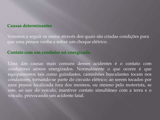 Causas determinantes
Veremos a seguir os meios através dos quais são criadas condições para
que uma pessoa venha a sofrer um choque elétrico.
Contato com um condutor nú energizado
Uma das causas mais comuns desses acidentes é o contato com
condutores aéreos energizados. Normalmente o que ocorre é que
equipamentos tais como guindastes, caminhões basculantes tocam nos
condutores, tornando-se parte do circuito elétrico; ao serem tocados por
uma pessoa localizada fora dos mesmos, ou mesmo pelo motorista, se
este, ao sair do veículo, mantiver contato simultâneo com a terra e o
veículo, provocando um acidente fatal.
 