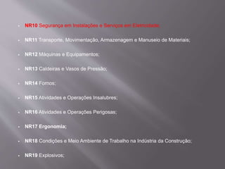  NR10 Segurança em Instalações e Serviços em Eletricidade;
 NR11 Transporte, Movimentação, Armazenagem e Manuseio de Materiais;
 NR12 Máquinas e Equipamentos;
 NR13 Caldeiras e Vasos de Pressão;
 NR14 Fornos;
 NR15 Atividades e Operações Insalubres;
 NR16 Atividades e Operações Perigosas;
 NR17 Ergonomia;
 NR18 Condições e Meio Ambiente de Trabalho na Indústria da Construção;
 NR19 Explosivos;
 