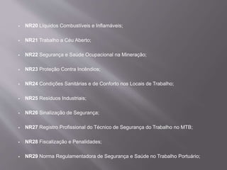  NR20 Líquidos Combustíveis e Inflamáveis;
 NR21 Trabalho a Céu Aberto;
 NR22 Segurança e Saúde Ocupacional na Mineração;
 NR23 Proteção Contra Incêndios;
 NR24 Condições Sanitárias e de Conforto nos Locais de Trabalho;
 NR25 Resíduos Industriais;
 NR26 Sinalização de Segurança;
 NR27 Registro Profissional do Técnico de Segurança do Trabalho no MTB;
 NR28 Fiscalização e Penalidades;
 NR29 Norma Regulamentadora de Segurança e Saúde no Trabalho Portuário;
 
