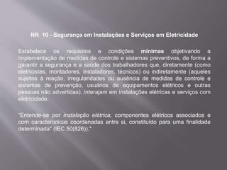 NR 10 - Segurança em Instalações e Serviços em Eletricidade
Estabelece os requisitos e condições mínimas objetivando a
implementação de medidas de controle e sistemas preventivos, de forma a
garantir a segurança e a saúde dos trabalhadores que, diretamente (como
eletricistas, montadores, instaladores, técnicos) ou indiretamente (aqueles
sujeitos à reação, irregularidades ou ausência de medidas de controle e
sistemas de prevenção, usuários de equipamentos elétricos e outras
pessoas não advertidas), interajam em instalações elétricas e serviços com
eletricidade.
“Entende-se por instalação elétrica, componentes elétricos associados e
com características coordenadas entre si, constituído para uma finalidade
determinada" (IEC 50(826)).*
 