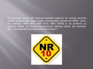 Na aplicação dessa NR, deve-se também observar as normas técnicas
oficiais estabelecidas pelos órgãos competentes (normas da ABNT, como,
por exemplo, NBR 5410, NBR 5419, NBR 14039) e, na ausência ou
omissão destas, as normas internacionais cabíveis (como, por exemplo,
IEC - International Electrotechnical Commission.*
 