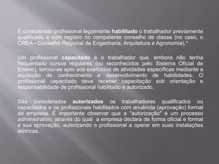 É considerado profissional legalmente habilitado o trabalhador previamente
qualificado e com registro no competente conselho de classe (no caso, o
CREA - Conselho Regional de Engenharia, Arquitetura e Agronomia).*
Um profissional capacitado é o trabalhador que, embora não tenha
frequentado cursos regulares (ou reconhecidos pelo Sistema Oficial de
Ensino), tornou-se apto aos exercícios de atividades específicas mediante a
aquisição de conhecimento e desenvolvimento de habilidades. O
profissional capacitado deve receber capacitação sob orientação e
responsabilidade de profissional habilitado e autorizado.
São considerados autorizados os trabalhadores qualificados ou
capacitados e os profissionais habilitados com anuência (aprovação) formal
da empresa. É importante observar que a "autorização" é um processo
administrativo, através do qual a empresa declara de forma oficial e formal
a sua aprovação, autorizando o profissional a operar em suas instalações
elétricas.
 