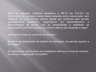 Deve ser realizado, conforme estabelece a NR-10 em 10.8.8.2, um
treinamento de reciclagem bienal desse conteúdo acima mencionado, sem
exigência de carga horária mínima (desde que suficiente para permitir
aproveitamento satisfatório, sugerindo-se um aprofundamento e
direcionamento de acordo com as necessidades e realidades da
organização) e também sempre que ocorrer alguma das situações a seguir:
a) troca de função ou mudança de empresa *
b) retorno de afastamento ao trabalho ou inatividade, por período superior a
três meses*
c) modificações significativas nas instalações elétricas ou troca de métodos,
processos e organização do trabalho*
 