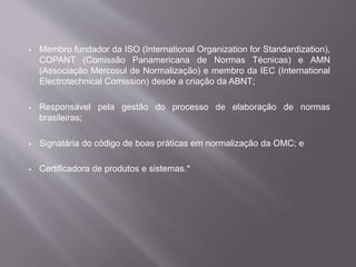  Membro fundador da ISO (International Organization for Standardization),
COPANT (Comissão Panamericana de Normas Técnicas) e AMN
(Associação Mercosul de Normalização) e membro da IEC (International
Electrotechnical Comission) desde a criação da ABNT;
 Responsável pela gestão do processo de elaboração de normas
brasileiras;
 Signatária do código de boas práticas em normalização da OMC; e
 Certificadora de produtos e sistemas.*
 