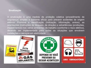 Sinalização
A sinalização é uma medida de proteção coletiva (procedimento de
segurança) simples e bastante eficaz para prevenir acidentes de origem
elétrica. Promove a identificação (indicação, informação, avisos), as
orientações (instruções de bloqueio, de direção) e advertências (proibições,
impedimentos) nos vários ambientes de trabalho (conforme o risco elétrico),
devendo ser implementada para todas as situações que envolvem
instalações e serviços em eletricidade
 