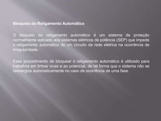 Bloqueio do Religamento Automático
O bloqueio do religamento automático é um sistema de proteção
normalmente aplicado aos sistemas elétricos de potência (SEP) que impede
o religamento automático de um circuito da rede elétrica na ocorrência de
irregularidade.
Esse procedimento de bloquear o religamento automático é utilizado para
trabalhos em linhas vivas e ao potencial, de tal forma que o sistema não se
reenergize automaticamente no caso de ocorrência de uma fase.
 
