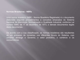 Normas Brasileiras - NBRs
Uma norma brasileira (NBR - Norma Brasileira Registrada) é o documento
elaborado segundo procedimentos e conceitos emanados do Sistema
Nacional de Metrologia, Normalização e Qualidade Industrial, conforme Lei
número 5966, de 11 de dezembro de 1973, e demais documentos legais
desta decorrentes.
De acordo com a sua classificação, as normas brasileiras são resultantes
de um processo de consenso nos diferentes fóruns do Sistema, cujo
universo abrange o Governo, o setor produtivo, o comércio e os
consumidores.
 