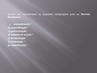 Devem ser consideradas as seguintes designações para as Normas
Brasileiras:
a) procedimento:*
b) especificação:*
c) padronização: *
d) método de ensaio:*
e) terminologia:*
f) simbologia: *
g) classificação:*
 