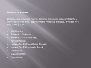 Relação de Normas
Relação das principais normas técnicas brasileiras sobre instalações
elétricas e áreas afins, especialmente materiais elétricos, divididas nos
seguintes grupos:
 Condutores;
 Proteção - Sistemas;
 Proteção - Componentes;
 Apresentação;
 Instalações Elétricas Baixa Tensão;
 Instalações Elétricas Alta Tensão;
 Iluminação;
 Equipamentos;
 Segurança.
 