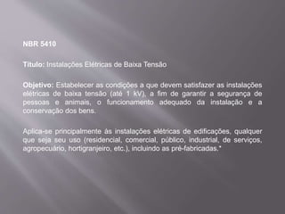 NBR 5410
Título: Instalações Elétricas de Baixa Tensão
Objetivo: Estabelecer as condições a que devem satisfazer as instalações
elétricas de baixa tensão (até 1 kV), a fim de garantir a segurança de
pessoas e animais, o funcionamento adequado da instalação e a
conservação dos bens.
Aplica-se principalmente às instalações elétricas de edificações, qualquer
que seja seu uso (residencial, comercial, público, industrial, de serviços,
agropecuário, hortigranjeiro, etc.), incluindo as pré-fabricadas.*
 