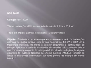 NBR 14039
Código: NBR14039
Título: Instalações elétricas de média tensão de 1,0 kV a 36,2 kV
Título em Inglês: Eletrical installations - Medium voltage
Objetivo: Estabelece um sistema para o projeto e execução de instalações
elétricas de média tensão, com tensão nominal de 1,0 kV a 36,2 kV, à
frequência industrial, de modo a garantir segurança e continuidade de
serviço. Aplica-se a partir de instalações alimentadas pelo concessionário, o
que corresponde ao ponto de entrega definido através da legislação vigente
emanada da Agência Nacional de Energia Elétrica (ANEEL). Também se
aplica a instalações alimentadas por fonte própria de energia em média
tensão.*
 