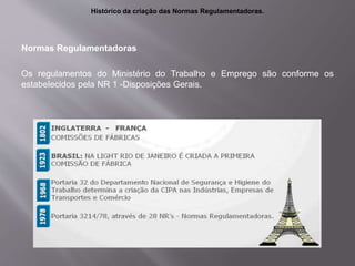 Normas Regulamentadoras
Os regulamentos do Ministério do Trabalho e Emprego são conforme os
estabelecidos pela NR 1 -Disposições Gerais.
Histórico da criação das Normas Regulamentadoras.
 
